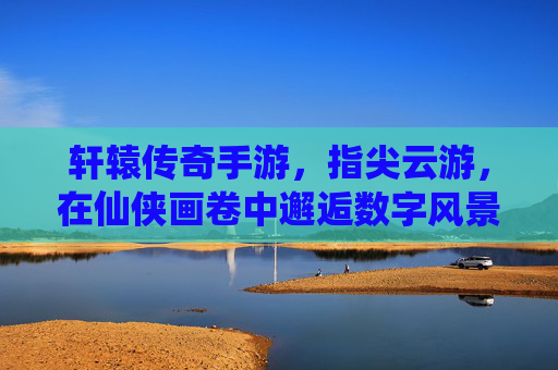 轩辕传奇手游,指尖云游,在仙侠画卷中邂逅数字风景的浪漫,轩辕传奇手游,指尖云游,在仙侠画卷中邂逅数字风景的浪漫