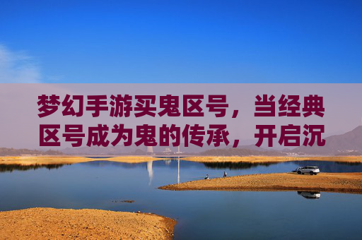 梦幻手游买鬼区号,当经典区号成为鬼的传承,开启沉浸式冒险新篇章,梦幻手游买鬼区号,经典区号成鬼的传承,开启沉浸式冒险新篇章
