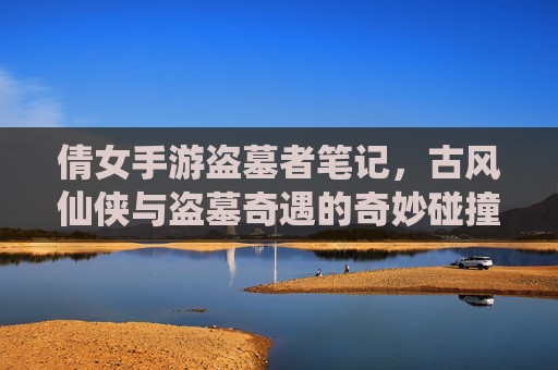 倩女手游盗墓者笔记,古风仙侠与盗墓奇遇的奇妙碰撞,我的游戏世界竟如此神秘刺激,倩女手游盗墓者笔记,古风仙侠与盗墓奇遇的奇妙碰撞,我的游戏世界竟如此神秘刺激