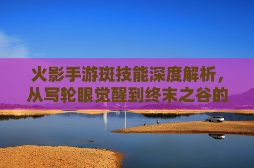 火影手游斑技能深度解析,从写轮眼觉醒到终末之谷的究极力量,火影手游斑技能深度解析,从写轮眼觉醒到终末之谷的究极力量