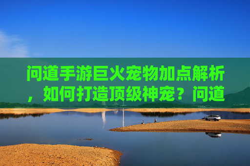 问道手游巨火宠物加点解析，如何打造顶级神宠？问道手游宠物加点解析，如何打造顶级神宠？