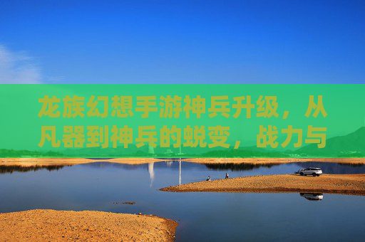 龙族幻想手游神兵升级，从凡器到神兵的蜕变，战力与外观双重进阶之路，龙族幻想神兵升级，从凡器到神兵的蜕变，战力与外观双重进阶之路