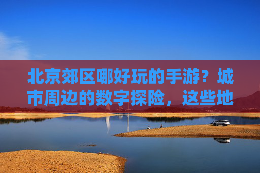 北京郊区哪好玩的手游？城市周边的数字探险，这些地方玩手游超有氛围，还能打卡美景，北京郊区手游好去处，城市周边数字探险地，玩手游更有氛围还能打卡美景