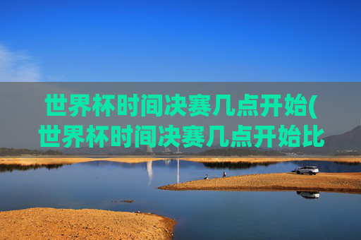 世界杯时间决赛几点开始(世界杯时间决赛几点开始比赛)