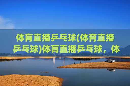 体肓直播乒乓球(体育直播 乒乓球)体肓直播乒乓球，体育赛事直播，即时观看精彩乒乓对决