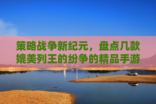 策略战争新纪元，盘点几款媲美列王的纷争的精品手游，解锁不同维度的王权博弈，策略战争新纪元，盘点几款媲美列王的纷争的精品手游，解锁不同维度的王权博弈