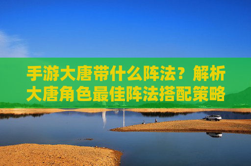 手游大唐带什么阵法？解析大唐角色最佳阵法搭配策略，手游大唐角色最佳阵法搭配策略解析，带什么阵法更优？