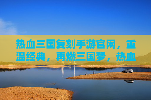 热血三国复刻手游官网，重温经典，再燃三国梦，热血三国复刻手游官网，重温经典，再燃三国梦