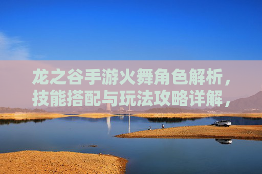 龙之谷手游火舞角色解析，技能搭配与玩法攻略详解，龙之谷手游火舞角色解析，技能搭配与玩法攻略详解