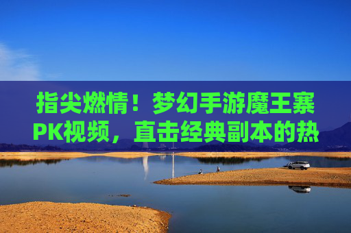 指尖燃情!梦幻手游魔王寨PK视频,直击经典副本的热血对决与技能碰撞,指尖燃情!梦幻手游魔王寨PK视频,直击经典副本的热血对决与技能碰撞