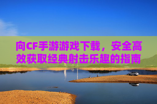 向CF手游游戏下载，安全高效获取经典射击乐趣的指南，CF手游下载指南，安全高效玩转经典射击乐趣的实用指南