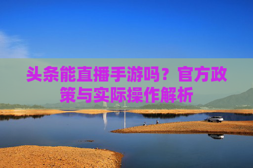 头条能直播手游吗?官方政策与实际操作解析