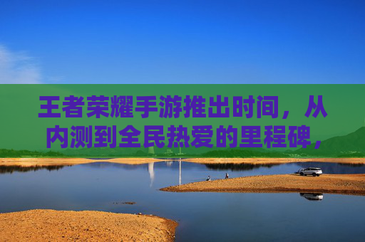 王者荣耀手游推出时间，从内测到全民热爱的里程碑，王者荣耀，从内测到全民热爱的里程碑