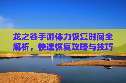 龙之谷手游体力恢复时间全解析,快速恢复攻略与技巧
