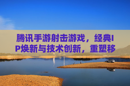 腾讯手游射击游戏,经典IP焕新与技术创新,重塑移动端射击新格局