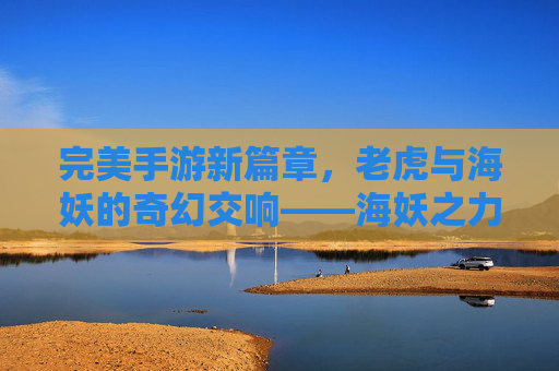 完美手游新篇章,老虎与海妖的奇幻交响——海妖之力重塑经典老虎机体验,完美手游新篇章,老虎与海妖的奇幻交响——海妖之力重塑经典老虎机体验