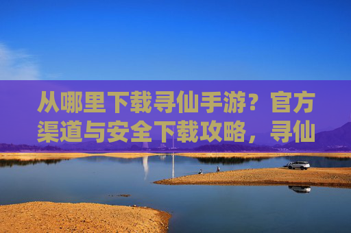 从哪里下载寻仙手游?官方渠道与安全下载攻略,寻仙手游下载,官方渠道与安全下载攻略