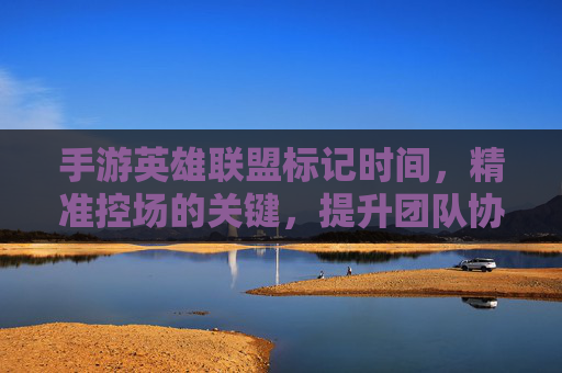 手游英雄联盟标记时间，精准控场的关键，提升团队协作的利器，手游英雄联盟标记时间，精准控场的关键，提升团队协作的利器