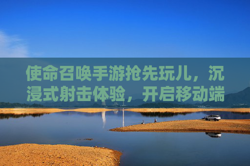 使命召唤手游抢先玩儿,沉浸式射击体验,开启移动端FPS新纪元