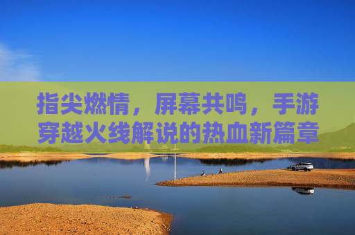 指尖燃情,屏幕共鸣,手游穿越火线解说的热血新篇章