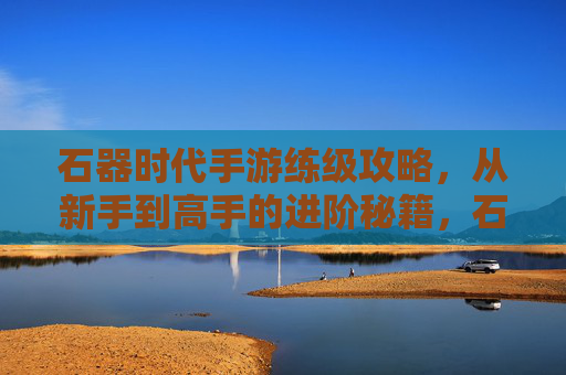 石器时代手游练级攻略，从新手到高手的进阶秘籍，石器时代手游练级攻略，从新手到高手的进阶秘籍