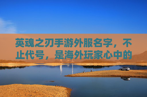 英魂之刃手游外服名字,不止代号,是海外玩家心中的游戏续章