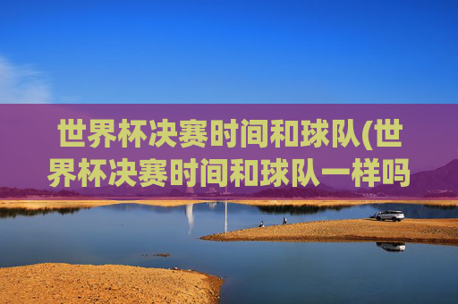 世界杯决赛时间和球队(世界杯决赛时间和球队一样吗)
