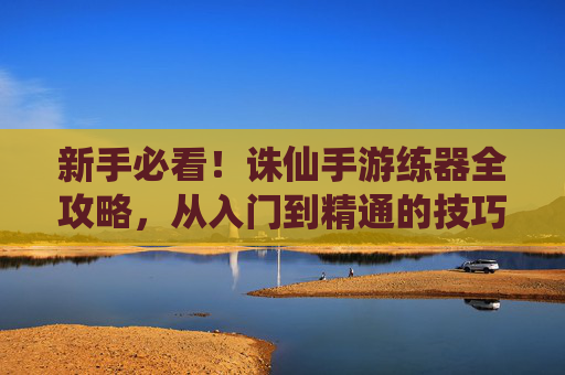 新手必看!诛仙手游练器全攻略,从入门到精通的技巧总结
