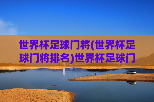 世界杯足球门将(世界杯足球门将排名)世界杯足球门将排名，顶尖守门员实力盘点