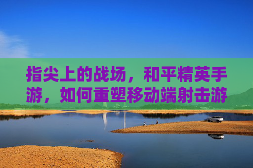 指尖上的战场,和平精英手游,如何重塑移动端射击游戏体验?