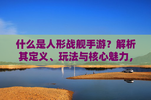 什么是人形战舰手游?解析其定义、玩法与核心魅力,什么是人形战舰手游?解析其定义、玩法与核心魅力