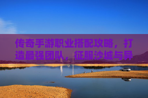 传奇手游职业搭配攻略，打造最强团队，征服沙城与异界！传奇手游职业搭配攻略，打造最强团队，征服沙城与异界！