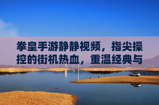 拳皇手游静静视频,指尖操控的街机热血,重温经典与竞技魅力