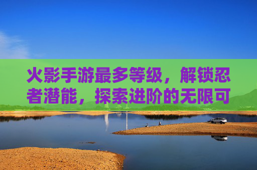 火影手游最多等级,解锁忍者潜能,探索进阶的无限可能,火影手游等级进阶与潜能解锁,探索忍者潜能的无限可能