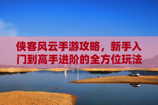 侠客风云手游攻略,新手入门到高手进阶的全方位玩法解析,轻松玩转江湖