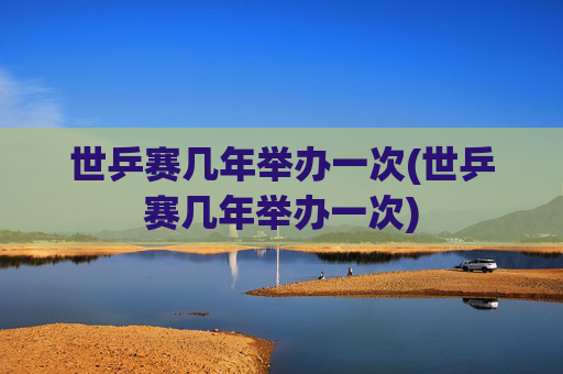 世乒赛几年举办一次(世乒赛几年举办一次)