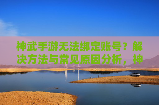 神武手游无法绑定账号?解决方法与常见原因分析,神武手游无法绑定账号?解决方法与常见原因分析