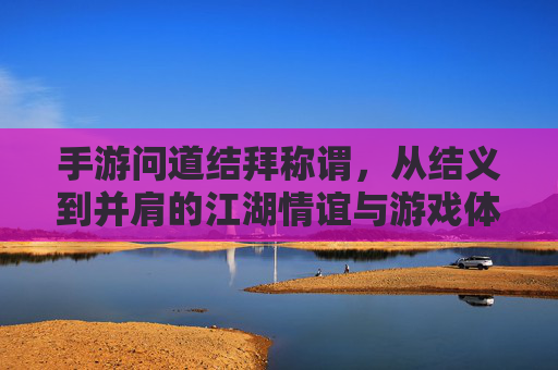 手游问道结拜称谓,从结义到并肩的江湖情谊与游戏体验