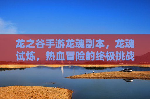 龙之谷手游龙魂副本，龙魂试炼，热血冒险的终极挑战，龙之谷手游龙魂试炼，热血冒险的终极挑战