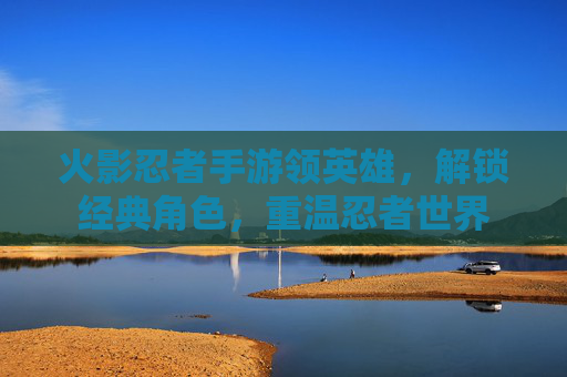 火影忍者手游领英雄,解锁经典角色,重温忍者世界