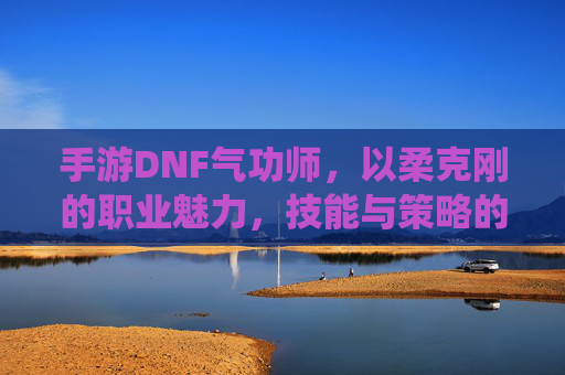 手游DNF气功师,以柔克刚的职业魅力,技能与策略的完美演绎