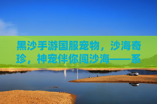 黑沙手游国服宠物，沙海奇珍，神宠伴你闯沙海——系统解析与培养指南