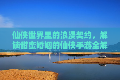 仙侠世界里的浪漫契约,解锁甜蜜婚姻的仙侠手游全解析