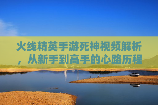 火线精英手游死神视频解析，从新手到高手的心路历程与技巧分享