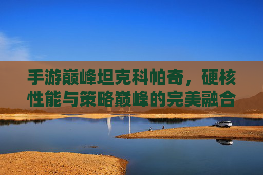手游巅峰坦克科帕奇,硬核性能与策略巅峰的完美融合,引领坦克手游新标杆