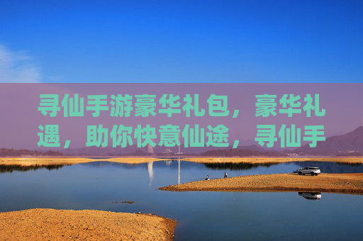 寻仙手游豪华礼包,豪华礼遇,助你快意仙途,寻仙手游豪华礼包,豪华礼遇,助你快意仙途
