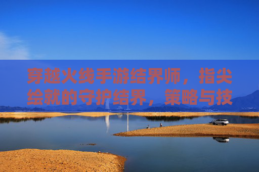 穿越火线手游结界师,指尖绘就的守护结界,策略与技巧的完美融合