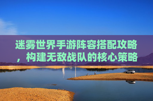 迷雾世界手游阵容搭配攻略，构建无敌战队的核心策略与实战技巧，迷雾世界手游阵容搭配攻略，构建无敌战队的核心策略与实战技巧