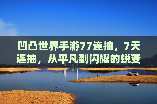 凹凸世界手游77连抽，7天连抽，从平凡到闪耀的蜕变，每一抽都是心跳的冒险！