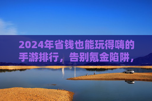 2024年省钱也能玩得嗨的手游排行,告别氪金陷阱,这些游戏让你不花冤枉钱也能体验顶级乐趣,2024年不花冤枉钱也能玩嗨的手游排行,告别氪金陷阱,体验顶级乐趣